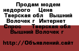 Продам модем недорого. › Цена ­ 2 500 - Тверская обл., Вышний Волочек г. Интернет » Спрос   . Тверская обл.,Вышний Волочек г.